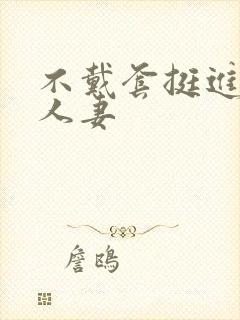 不戴套挺进朋友人妻