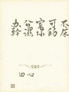 办公室可不可以干湿你的床垫