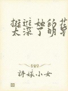 挺进她的花苞啊太深了明星小说