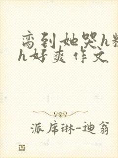 脔到她哭h粗话h好爽作文