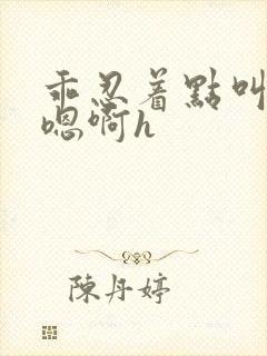 乖忍着点叫出来嗯啊h