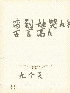 脔到她哭h粗话古言高h