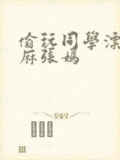 偷玩同学漂亮麻麻张嫣