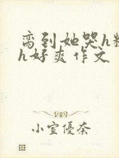 脔到她哭h粗话h好爽作文