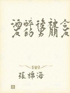 酒醉后被合租室友的男朋友睡了