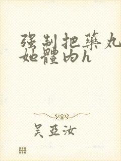 强制把药丸推进她体内h