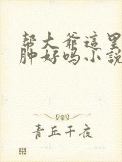 帮大爷这里消消肿好吗小说