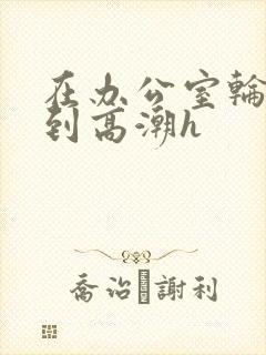 在办公室轮流澡到高潮h封面