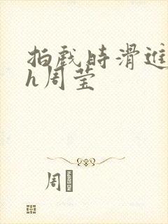 拍戏时滑进去了h周莹