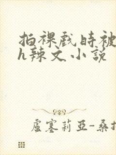 拍裸戏时被c了h辣文小说