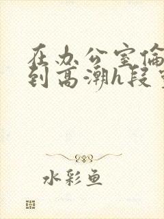在办公室伦流澡到高潮h段灵兮