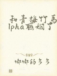 和青梅竹马的alpha联姻了