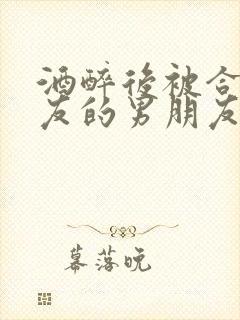 酒醉后被合租室友的男朋友睡了