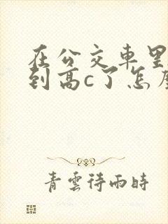在公交车里c弄到高c了怎么办