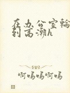 在办公室轮流澡到高潮h