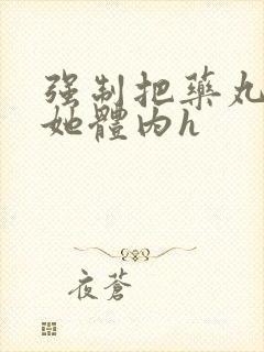 强制把药丸推进她体内h