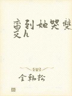 脔到她哭双根宫交h