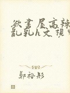 欲书屋高辣h文乱乳h文视频