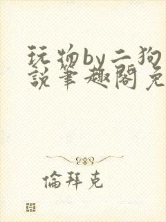 玩物by二狗小说笔趣阁免费阅读