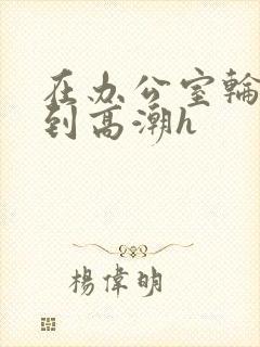 在办公室轮流澡到高潮h