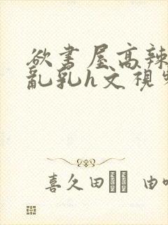 欲书屋高辣h文乱乳h文视频