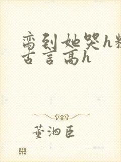脔到她哭h粗话古言高h