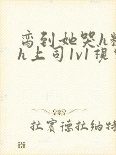 脔到她哭h粗话h上司1v1视频