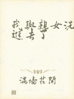 我与亲女洗澡时进去了