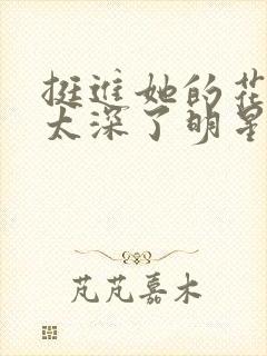挺进她的花苞啊太深了明星小说