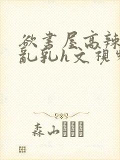 欲书屋高辣h文乱乳h文视频