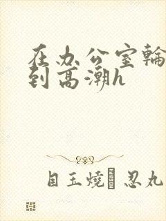在办公室轮流澡到高潮h封面