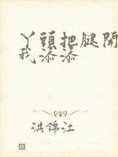 丫头把腿开大让我添添