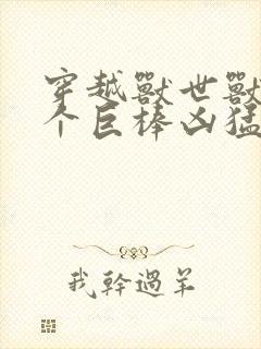 穿越兽世兽王个个巨棒凶猛
