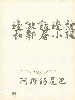 边做饭边被躁我和邻居小爬爬