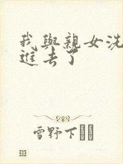 我与亲女洗澡时进去了