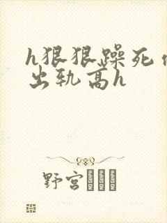 h狠狠躁死你h出轨高h
