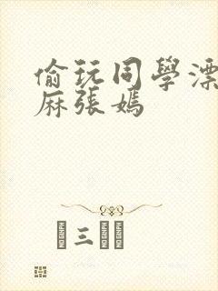 偷玩同学漂亮麻麻张嫣