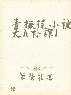 青梅从小被c到大h补课1