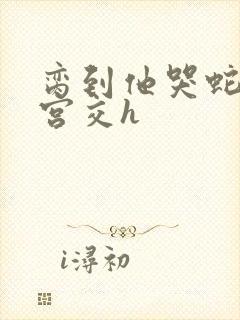 脔到他哭蛇双根宫交h