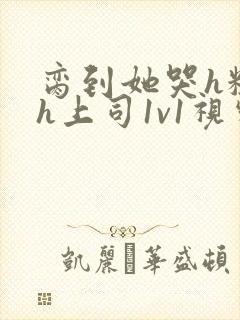 脔到她哭h粗话h上司1v1视频