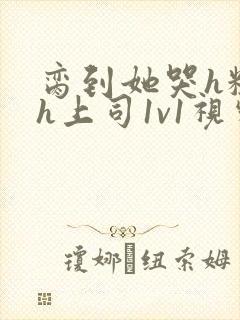 脔到她哭h粗话h上司1v1视频