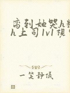 脔到她哭h粗话h上司1v1视频