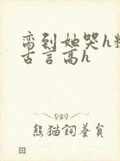 脔到她哭h粗话古言高h