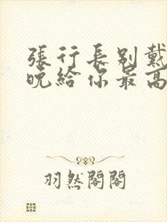 张行长别戴了今晚给你最高的待遇