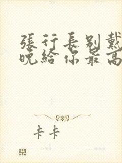 张行长别戴了今晚给你最高的待遇