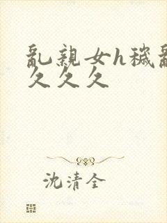 乱亲女h秽乱长久久久