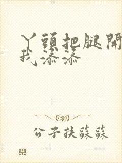 丫头把腿开大让我添添