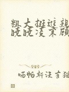 粗大挺进亲女h晓晓凌寒顾晓晓