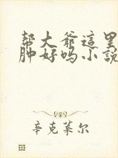 帮大爷这里消消肿好吗小说