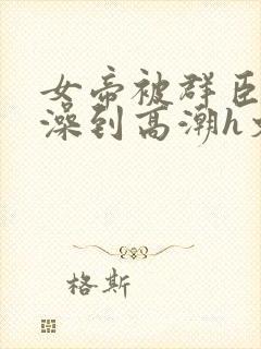 女帝被群臣伦流澡到高潮h文
